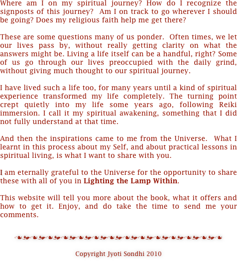 Where am I on my spiritual journey? How do I recognize the signposts of this journey?  Am I on track to go wherever I should be going? Does my religious faith help me get there?  

These are some questions many of us ponder.  Often times, we let our lives pass by, without really getting clarity on what the answers might be. Living a life itself can be a handful, right? Some of us go through our lives preoccupied with the daily grind, without giving much thought to our spiritual journey.

I have lived such a life too, for many years until a kind of spiritual experience transformed my life completely. The turning point crept quietly into my life some years ago, following Reiki immersion. I call it my spiritual awakening, something that I did not fully understand at that time.
 
And then the inspirations came to me from the Universe.  What I learnt in this process about my Self, and about practical lessons in spiritual living, is what I want to share with you.

I am eternally grateful to the Universe for the opportunity to share these with all of you in Lighting the Lamp Within.

This website will tell you more about the book, what it offers and how to get it. Enjoy, and do take the time to send me your comments.


nmnmnmnmnmnmnmnmnmnmnmnmnmn

Copyright Jyoti Sondhi 2010



